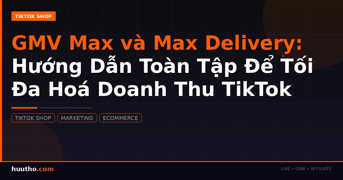 GMV Max và Max Delivery: Hướng Dẫn Toàn Tập Để Tối Đa Hoá Doanh Thu TikTok Shop